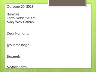 October 20, 2023
Humans
Earth, Solar System
Milky Way Galaxy
Dear Humans:
(your message)
Sincerely,
Mother Earth
 