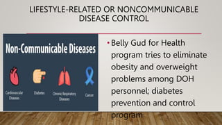 LIFESTYLE-RELATED OR NONCOMMUNICABLE
DISEASE CONTROL
•Belly Gud for Health
program tries to eliminate
obesity and overweight
problems among DOH
personnel; diabetes
prevention and control
program
 