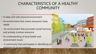 CHARACTERISTICS OF A HEALTHY
COMMUNITY
• A clean and safe physical environment
• An environment that meets everyone’s basic
needs
• An environment that promotes social harmony
and actively involves everyone
• An understanding of local health and
environment issues
• A community that participates in identifying local
solutions to local problems
 