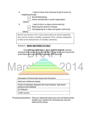 DRAFT 
March 24, 2014 
4. I want to have more chances to get to know my 
neighbors through: 
Social Networking 
Active membership in youth organization 
Others: 
5. I want to live in a clean environment by: 
Reducing the amount of refuse 
Campaigning for a clean and green community 
Others: 
Activity 5. WHAT MATTERS TO YOU? 
Given the examples below, what could be your top concern 
among priority issues in the community? Write down your top priority 
at the base and your last priority on top of the pyramid. 
Examples of Community Issues and Concerns 
Adult and childhood obesity 
Onset of sedentary diseases like heart disease, high blood 
pressure and diabetes 
Air Pollution 
Traffic Injuries 
Processing Questions: Tell your classmate about your top and least priority. 
Explain your reasons for choosing your top and 
least priority issues. 
Review your answers. Isn’t it nice to know that your answers determine 
how you love living in a healthy community? Now, continue reading this 
to find out the characteristics of a healthy community. 
 