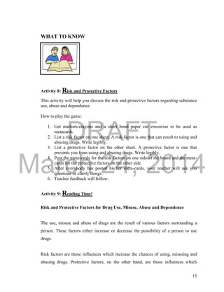 DRAFT 
March 24, 2014 
15 
WHAT TO KNOW 
Activity 8: Risk and Protective Factors 
This activity will help you discuss the risk and protective factors regarding substance 
use, abuse and dependence. 
How to play the game: 
1. Get markers/crayons and a short bond paper cut crosswise to be used as 
metacards. 
2. List a risk factor on one sheet. A risk factor is one that can result to using and 
abusing drugs. Write legibly. 
3. List a protective factor on the other sheet. A protective factor is one that 
prevents you from using and abusing drugs. Write legibly. 
4. Post the meta-cards for the risk factors on one side of the board and the meta-cards 
for the protective factors on the other side. 
5. After everybody has posted his/her meta-cards, your teacher will ask you 
questions or clarify things. 
6. Teacher feedback will follow. 
Activity 9: Reading Time! 
Risk and Protective Factors for Drug Use, Misuse, Abuse and Dependence 
The use, misuse and abuse of drugs are the result of various factors surrounding a 
person. These factors either increase or decrease the possibility of a person to use 
drugs. 
Risk factors are those influences which increase the chances of using, misusing and 
abusing drugs. Protective factors, on the other hand, are those influences which 
 