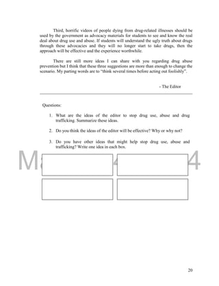 DRAFT 
March 24, 2014 
20 
Third, horrific videos of people dying from drug-related illnesses should be 
used by the government as advocacy materials for students to see and know the real 
deal about drug use and abuse. If students will understand the ugly truth about drugs 
through these advocacies and they will no longer start to take drugs, then the 
approach will be effective and the experience worthwhile. 
There are still more ideas I can share with you regarding drug abuse 
prevention but I think that these three suggestions are more than enough to change the 
scenario. My parting words are to “think several times before acting out foolishly”. 
- The Editor 
_____________________________________________________________________ 
Questions: 
1. What are the ideas of the editor to stop drug use, abuse and drug 
trafficking. Summarize these ideas. 
2. Do you think the ideas of the editor will be effective? Why or why not? 
3. Do you have other ideas that might help stop drug use, abuse and 
trafficking? Write one idea in each box. 
 