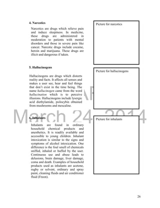 DRAFT 
March 24, 2014 
26 
4. Narcotics 
5. Hallucinogens 
6. Inhalants 
Narcotics are drugs which relieve pain 
and induce sleepiness. In medicine, 
these drugs are administered in 
moderation to patients with mental 
disorders and those in severe pain like 
cancer. Narcotic drugs include cocaine, 
heroin and marijuana. These drugs are 
illicit and dangerous if taken. 
Picture for narcotics 
Hallucinogens are drugs which distorts 
reality and facts. It affects all senses and 
makes a user see, hear and feel things 
that don’t exist in the time being. The 
name hallucinogen came from the word 
hallucination which is to perceive 
illusions. Hallucinogens include lysergic 
acid diethylamide, psilocybin obtained 
from mushrooms and mescaline. 
Picture for hallucinogens 
Inhalants are found in ordinary 
household chemical products and 
anesthetics. It is readily available and 
accessible to young children. Inhalant 
intoxication is similar to the signs and 
symptoms of alcohol intoxication. One 
difference is the foul smell of chemicals 
sniffed, inhaled or huffed by the user. 
Continuous use and abuse leads to 
delusions, brain damage, liver damage, 
coma and death. Examples of household 
products used as inhalants are acetone, 
rugby or solvent, ordinary and spray 
paint, cleaning fluids and air conditioner 
fluid (Freon). 
Picture for inhalants 
 