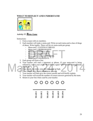 DRAFT 
March 24, 2014 
28 
WHAT TO REFLECT AND UNDERSTAND 
Activity 17: Relay Game 
Instructions: 
1. Form a team with six members. 
2. Each member will make a meta-card. Write on each meta-card a class of drugs 
of abuse. Write legibly. There will be six meta-cards per group. 
- Meta-card 1: GATEWAY DRUGS 
- Meta-card 2: DEPRESSANTS 
- Meta-card 3: STIMULANTS 
- Meta-card 4: NARCOTICS 
- Meta-card 5: HALLUCINOGENS 
- Meta-card 6: INHALANTS 
3. Each group will form a line. 
4. Your teacher will read a statement or phrase. If your meta-card is being 
referred to, run to your circle. Wait for the signal “GO!” before running inside 
the circle. 
5. Once inside the circle, raise the meta-card up high. 
6. Your teacher may inquire about your answers. 
7. Your teacher will then give the correct answer and will briefly explain. 
8. Your teacher will record the number of correct answers garnered by the team. 
9. Return to your line when cued by your teacher. 
TEAM 1 
TEAM 2 
TEAM 3 
TEAM 4 
TEAM 5 
TEAM 6 
 