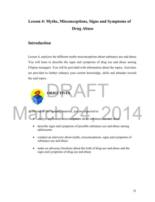 DRAFT 
March 24, 2014 
31 
Lesson 4: Myths, Misconceptions, Signs and Symptoms of 
Drug Abuse 
Introduction 
Lesson 4, analyzes the different myths misconceptions about substance use and abuse. 
You will learn to describe the signs and symptoms of drug use and abuse among 
Filipino teenagers. You will be provided with information about the topics. Activities 
are provided to further enhance your current knowledge, skills and attitudes toward 
the said topics. 
OBJECTIVES 
At the end of this learning material, you are expected to: 
 analyze myths and misconceptions about substance use and abuse 
 describe signs and symptoms of possible substance use and abuse among 
adolescents 
 conduct an interview about myths, misconceptions, signs and symptoms of 
substance use and abuse 
 make an advocacy brochure about the truth of drug use and abuse and the 
signs and symptoms of drug use and abuse 
 