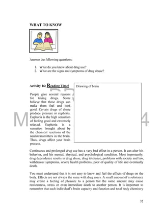 DRAFT 
March 24, 2014 
32 
WHAT TO KNOW 
Answer the following questions: 
1. What do you know about drug use? 
2. What are the signs and symptoms of drug abuse? 
Activity 16: Reading Time! 
Continuous and prolonged drug use has a very bad effect in a person. It can alter his 
behavior, and his mental, physical, and psychological condition. Most importantly, 
drug dependence results in drug abuse, drug tolerance, problems with society and law, 
withdrawal symptoms, severe health problems, poor of quality of life and eventually 
death. 
You must understand that it is not easy to know and feel the effects of drugs on the 
body. Effects are not always the same with drug users. A small amount of a substance 
may create a feeling of pleasure to a person but the same amount may cause 
restlessness, stress or even immediate death to another person. It is important to 
remember that each individual’s brain capacity and function and total body chemistry 
People give several reasons 
for taking drugs. Some 
believe that these drugs can 
make them feel and look 
good. Certain drugs of abuse 
produce pleasure or euphoria. 
Euphoria is the high sensation 
of feeling good and extremely 
relaxed. Euphoria is a 
sensation brought about by 
the chemical reactions of the 
neurotransmitters in the brain. 
Thus, drugs affect your brain 
process. 
Drawing of brain 
 