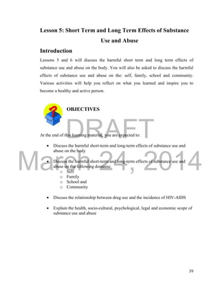 DRAFT 
March 24, 2014 
39 
Lesson 5: Short Term and Long Term Effects of Substance 
Use and Abuse 
Introduction 
Lessons 5 and 6 will discuss the harmful short term and long term effects of 
substance use and abuse on the body. You will also be asked to discuss the harmful 
effects of substance use and abuse on the: self, family, school and community. 
Various activities will help you reflect on what you learned and inspire you to 
become a healthy and active person. 
OBJECTIVES 
At the end of this learning material, you are expected to: 
 Discuss the harmful short-term and long-term effects of substance use and 
abuse on the body 
 Discuss the harmful short-term and long-term effects of substance use and 
abuse on the following domains: 
o Self 
o Family 
o School and 
o Community 
 Discuss the relationship between drug use and the incidence of HIV-AIDS 
 Explain the health, socio-cultural, psychological, legal and economic scope of 
substance use and abuse 
 