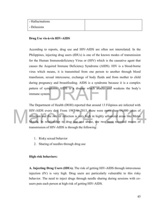 DRAFT 
March 24, 2014 
45 
- Hallucinations 
- Delusions 
Drug Use vis-à-vis HIV-AIDS 
According to reports, drug use and HIV-AIDS are often not interrelated. In the 
Philippines, injecting drug users (IDUs) is one of the known modes of transmission 
for the Human Immunodeficiency Virus or (HIV) which is the causative agent that 
causes the Acquired Immune Deficiency Syndrome (AIDS). HIV is a blood-borne 
virus which means, it is transmitted from one person to another through blood 
transfusion, sexual intercourse, exchange of body fluids and from mother to child 
during pregnancy and breastfeeding. AIDS is a syndrome because it is a complex 
pattern of symptoms. AIDS is a disease which attacks and weakens the body’s 
immune system. 
The Department of Health (DOH) reported that around 13 Filipinos are infected with 
HIV-AIDS every day. From 1987 to 2013, there were more than 14,000 cases of 
infection and the rate of infection is very high in highly urbanized areas like Metro 
Manila. In relationship to drug use and abuse, the two most recorded means of 
transmission of HIV-AIDS is through the following: 
1. Risky sexual behavior 
2. Sharing of needles through drug use 
High risk behaviors: 
A. Injecting Drug Users (IDUs). The risk of getting HIV-AIDS through intravenous 
injection (IV) is very high. Drug users are particularly vulnerable to this risky 
behavior. The need to inject drugs through needle sharing during sessions with co-users 
puts each person at high risk of getting HIV-AIDS. 
 