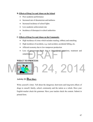 DRAFT 
March 24, 2014 
47 
B. Effects of Drug Use and Abuse on the School 
 Poor academic performance 
 Increased rate of absenteeism and tardiness 
 Increased incidence of school fights 
 Low academic achievement rate 
 Incidence of disrespect to school authorities 
 
C. Effects of Drug Use and Abuse on the Community 
 High incidence of crime which includes stealing, robbery and snatching 
 High incidence of accidents, e.g. road accident, accidental falling, etc. 
 Affected economy due to low manpower production 
 Loss of government funds due to drug-related operations, treatment and 
rehabilitation 
WHAT TO PROCESS 
Activity 23: Dear Diary 
Write yourself a letter. Tell about the dangerous short-term and long-term effects of 
drugs to oneself, family, school, community and the nation as a whole. Have your 
English teacher check the grammar. Have your teacher check the content. Submit in 
printed form. 
 