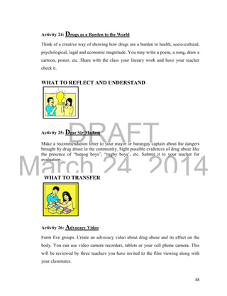 DRAFT 
March 24, 2014 
48 
WHAT TO TRANSFER 
Activity 24: Drugs as a Burden to the World 
Think of a creative way of showing how drugs are a burden to health, socio-cultural, 
psychological, legal and economic magnitude. You may write a poem, a song, draw a 
cartoon, poster, etc. Share with the class your literary work and have your teacher 
check it. 
WHAT TO REFLECT AND UNDERSTAND 
Activity 25: Dear Sir/Madam 
Make a recommendation letter to your mayor or barangay captain about the dangers 
brought by drug abuse in the community. Sight possible evidences of drug abuse like 
the presence of “hamog boys”, “rugby boys’, etc. Submit it to your teacher for 
evaluation. 
Activity 26: Advocacy Video 
Form five groups. Create an advocacy video about drug abuse and its effect on the 
body. You can use video camera recorders, tablets or your cell phone camera. This 
will be reviewed by three teachers you have invited to the film viewing along with 
your classmates. 
 