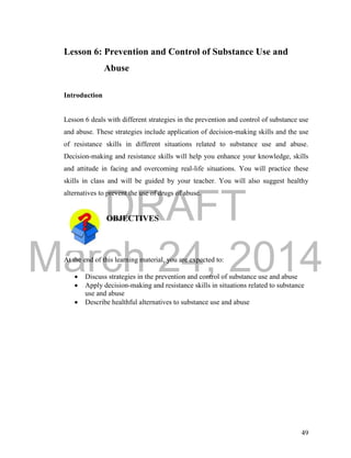DRAFT 
March 24, 2014 
49 
Lesson 6: Prevention and Control of Substance Use and 
Abuse 
Introduction 
Lesson 6 deals with different strategies in the prevention and control of substance use 
and abuse. These strategies include application of decision-making skills and the use 
of resistance skills in different situations related to substance use and abuse. 
Decision-making and resistance skills will help you enhance your knowledge, skills 
and attitude in facing and overcoming real-life situations. You will practice these 
skills in class and will be guided by your teacher. You will also suggest healthy 
alternatives to prevent the use of drugs of abuse. 
OBJECTIVES 
At the end of this learning material, you are expected to: 
 Discuss strategies in the prevention and control of substance use and abuse 
 Apply decision-making and resistance skills in situations related to substance 
use and abuse 
 Describe healthful alternatives to substance use and abuse 
 