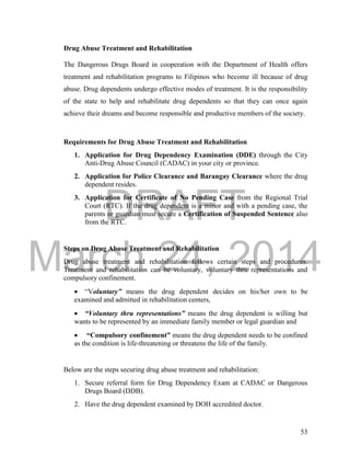 DRAFT 
March 24, 2014 
53 
Drug Abuse Treatment and Rehabilitation 
The Dangerous Drugs Board in cooperation with the Department of Health offers 
treatment and rehabilitation programs to Filipinos who become ill because of drug 
abuse. Drug dependents undergo effective modes of treatment. It is the responsibility 
of the state to help and rehabilitate drug dependents so that they can once again 
achieve their dreams and become responsible and productive members of the society. 
Requirements for Drug Abuse Treatment and Rehabilitation 
1. Application for Drug Dependency Examination (DDE) through the City 
Anti-Drug Abuse Council (CADAC) in your city or province. 
2. Application for Police Clearance and Barangay Clearance where the drug 
dependent resides. 
3. Application for Certificate of No Pending Case from the Regional Trial 
Court (RTC). If the drug dependent is a minor and with a pending case, the 
parents or guardian must secure a Certification of Suspended Sentence also 
from the RTC. 
Steps on Drug Abuse Treatment and Rehabilitation 
Drug abuse treatment and rehabilitation follows certain steps and procedures. 
Treatment and rehabilitation can be voluntary, voluntary thru representations and 
compulsory confinement. 
 “Voluntary” means the drug dependent decides on his/her own to be 
examined and admitted in rehabilitation centers, 
 “Voluntary thru representations” means the drug dependent is willing but 
wants to be represented by an immediate family member or legal guardian and 
 “Compulsory confinement” means the drug dependent needs to be confined 
as the condition is life-threatening or threatens the life of the family. 
Below are the steps securing drug abuse treatment and rehabilitation: 
1. Secure referral form for Drug Dependency Exam at CADAC or Dangerous 
Drugs Board (DDB). 
2. Have the drug dependent examined by DOH accredited doctor. 
 