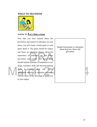 DRAFT 
March 24, 2014 
57 
WHAT TO TRANSFER 
Activity 31: Let’s Make a Game 
Now that you have learned about the 
prevention and control of substance use and 
abuse, you will create a board game or card 
game about it. The game should be unique 
and focus on educating players about the 
importance of substance use and abuse 
prevention and control. The board game 
should include elements of temptation to use 
drugs, resistance skills and decision-making 
skills in resisting drug use. Utilize 
indigenous materials to minimize expenses. 
Use the rubric on the next page to guide you 
in your output. 
Sample board game or card game 
about drug use, abuse and 
prevention 
 