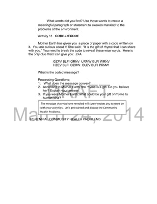DRAFT 
March 24, 2014 
What words did you find? Use those words to create a 
meaningful paragraph or statement to awaken mankind to the 
problems of the environment. 
Activity 11. CODE-DECODE 
Mother Earth has given you a piece of paper with a code written on 
it. You are curious about it! She said: “It is the gift of rhyme that I can share 
with you.” You need to break the code to reveal these wise words. Here is 
the only clue that I can give you: Z=A 
GZPV BLFI GRNV URMW BLFI WRNV 
HZEV BLFI OZMW OLEV BLFI PRMW 
What is the coded message? 
Processing Questions: 
1. What does the message convey? 
2. According to Mother Earth, the rhyme is a gift. Do you believe 
her? Explain your answer. 
3. If you were Mother Earth, what could be your gift of rhyme to 
human kind? 
PERENNIAL COMMUNITY HEALTH PROBLEMS 
The message that you have revealed will surely excites you to work on 
with your activities. Let’s get started and discuss the Community 
Health Problems. 
 