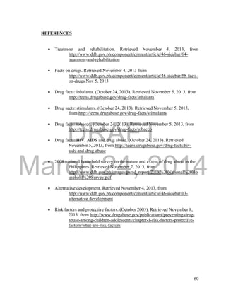 DRAFT 
March 24, 2014 
60 
REFERENCES 
 Treatment and rehabilitation. Retrieved November 4, 2013, from 
http://www.ddb.gov.ph/component/content/article/46-sidebar/64- 
treatment-and-rehabilitation 
 Facts on drugs. Retrieved November 4, 2013 from 
http://www.ddb.gov.ph/component/content/article/46-sidebar/58-facts-on- 
drugs Nov 5, 2013 
 Drug facts: inhalants. (October 24, 2013). Retrieved November 5, 2013, from 
http://teens.drugabuse.gov/drug-facts/inhalants 
 Drug sacts: stimulants. (October 24, 2013). Retrieved November 5, 2013, 
from http://teens.drugabuse.gov/drug-facts/stimulants 
 Drug facts: tobacco. (October 24, 2013). Retrieved November 5, 2013, from 
http://teens.drugabuse.gov/drug-facts/tobacco 
 Drug facts: HIV, AIDS and drug abuse. (October 24, 2013). Retrieved 
November 5, 2013, from http://teens.drugabuse.gov/drug-facts/hiv-aids- 
and-drug-abuse 
 2008 national household survey on the nature and extent of drug abuse in the 
Philippines. Retrieved November 7, 2013, from 
http://www.ddb.gov.ph/images/psrsd_report/2008%20National%20Ho 
usehold%20Survey.pdf 
 Alternative development. Retrieved November 4, 2013, from 
http://www.ddb.gov.ph/component/content/article/46-sidebar/13- 
alternative-development 
 Risk factors and protective factors. (October 2003). Retrieved November 8, 
2013, from http://www.drugabuse.gov/publications/preventing-drug-abuse- 
among-children-adolescents/chapter-1-risk-factors-protective-factors/ 
what-are-risk-factors 
 
