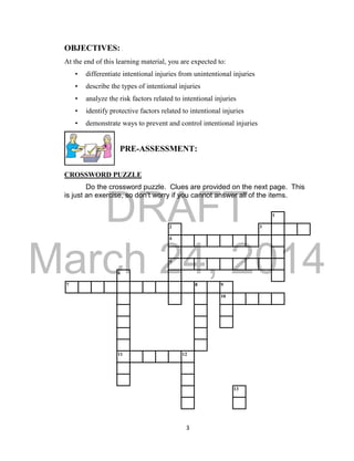 DRAFT 
March 24, 2014 
3 
OBJECTIVES: 
At the end of this learning material, you are expected to: 
• differentiate intentional injuries from unintentional injuries 
• describe the types of intentional injuries 
• analyze the risk factors related to intentional injuries 
• identify protective factors related to intentional injuries 
• demonstrate ways to prevent and control intentional injuries 
PRE-ASSESSMENT: 
CROSSWORD PUZZLE 
Do the crossword puzzle. Clues are provided on the next page. This 
is just an exercise, so don’t worry if you cannot answer all of the items. 
1 
2 3 
4 
5 
6 
7 8 9 
10 
11 12 
13 
 