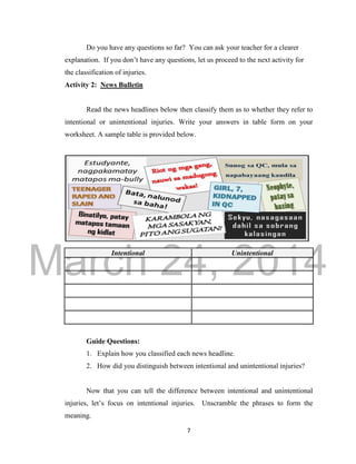 DRAFT 
March 24, 2014 
7 
Do you have any questions so far? You can ask your teacher for a clearer 
explanation. If you don’t have any questions, let us proceed to the next activity for 
the classification of injuries. 
Activity 2: News Bulletin 
Read the news headlines below then classify them as to whether they refer to 
intentional or unintentional injuries. Write your answers in table form on your 
worksheet. A sample table is provided below. 
Intentional Unintentional 
Guide Questions: 
1. Explain how you classified each news headline. 
2. How did you distinguish between intentional and unintentional injuries? 
Now that you can tell the difference between intentional and unintentional 
injuries, let’s focus on intentional injuries. Unscramble the phrases to form the 
meaning. 
 
