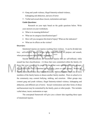 DRAFT 
March 24, 2014 
9 
4 – Gang and youth violence, illegal fraternity-related violence, 
kidnapping and abduction, and acts of terror 
5 – Verbal and sexual abuse (incest, molestation and rape) 
Guide Questions: 
Research on your topic based on the guide questions below. Write 
your answers on your worksheets. 
 What is its meaning/definition? 
 What are its category/classification/types? 
 How will you recognize this kind of injury? What are the indicators? 
 What are its effects on the victims? 
Overview: 
Intentional injuries are injuries resulting from violence. It can be divided into 
two: self-inflicted, when a person harms himself/herself on purpose and assault, 
when person/persons harm another on purpose. 
Suicide and parasuicide are intentional injuries that are self-inflicted, while 
assault has four classifications: (1) those that were committed within the family; (2) 
those that were committed by peers; (3) those that were committed by other groups; 
and (4) those that were committed by the family, peers or other groups. Within the 
family, domestic violence may happen. Domestic violence happens when one or more 
members of the family harms or abuses another family member. Peers in school or in 
the community may commit bullying, stalking, and extortion. Other groups may 
commit gang and youth violence, illegal fraternity-related violence, kidnapping and 
abduction, and different acts of terror. Sexual victimization and other forms of abuse 
and harassment may be committed by the family, peers or other people. This includes 
verbal abuse, incest, molestation or rape. 
The conceptual framework will give you a clearer idea regarding these types 
of intentional injuries. 
 