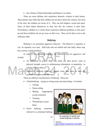 DRAFT 
March 24, 2014 
13 
An example of verbal and 
social bullying in schools 
<source: 
http://img607.imageshack.us/img607 
/2214/alur2.jpg> 
 has a history of bad relationships and blames it on others 
There are some children who experience domestic violence in their homes. 
Their parents may think that their children do not know about the violence, but most 
of the time, the children are aware of it. They can feel helpless, scared and upset. 
Some of them blame themselves as they feel like the violence is their fault. 
Nevertheless, children in a violent home experience different problems as they grow 
up and these problems do not go away on their own. They can be there even as the 
child gets older. 
Bullying 
Bullying is an unwanted, aggressive behavior. The behavior is repeated, or 
can be repeated, over time. Both kids who are bullied and who bully others may 
have serious, lasting problems. 
In order to be considered bullying, the behavior must be aggressive and 
include: 
 An imbalance of power: Kids who bully use their power—such as 
physical strength, access to embarrassing information, or popularity—to 
control or harm others. 
 Repetition: Bullying behavior happen more than once or have the 
potential to happen more than once. 
There are different classifications of bullying. These are: 
 Verbal bullying – saying or writing mean and nasty things. It includes: 
o Teasing 
o Name-calling 
o Making inappropriate 
sexual comments 
o Taunting 
o Threatening to cause 
harm 
 Social bullying, sometimes 
referred to as relational bullying 
 