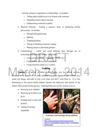 DRAFT 
March 24, 2014 
14 
– hurting someone’s reputation or relationships. It includes: 
o Telling other children not to be friends with someone 
o Spreading rumors about someone 
o Embarrassing someone in public 
 Physical bullying – hurting a person’s body or destroying his/her 
possessions. It includes: 
o Hitting/kicking/pinching 
o Spitting 
o Tripping/pushing 
o Taking or breaking someone’s things 
o Making mean or rude hand gestures 
 Cyberbullying – verbal and social bullying done through use of 
technology and electronic means. It includes: 
o Using social media (i.e. Facebook, Twitter, etc.) 
o Using mobile devices (i.e. cellphone) 
o Using electronic mails (i.e. e-mails) 
Stalking 
Stalking is a pattern of behavior that makes you feel afraid, nervous, 
harassed, or in danger. It is when someone repeatedly contacts you, follows you, 
sends you things, and talks to you, even when you don’t want them to. It is very 
threatening to the person being stalked, because the behaviors and actions of the 
stalker often invade his/her privacy. Stalking behaviors involve actions such as: 
 Knowing your schedule 
 Showing up at places you 
go to 
 Sending mail, e-mail, and 
pictures 
 Calling or texting 
repeatedly 
A person unknowingly being stalked 
<source: 
http://www.lanazione.it/toscana/cronaca 
/2011/11/24/625663/images/758617-21929282 
stalking.jpg> 
 