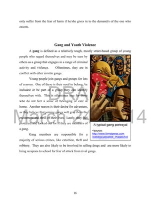 DRAFT 
March 24, 2014 
16 
A typical gang portrayal 
<source: 
http://www.ferretpress.com 
/weblog/uploaded_images/kol 
ours-777295.jpg> 
only suffer from the fear of harm if he/she gives in to the demand/s of the one who 
extorts. 
Gang and Youth Violence 
A gang is defined as a relatively tough, mostly street-based group of young 
people who regard themselves and may be seen by 
others as a group that engages in a range of criminal 
activity and violence. Oftentimes, they are in 
conflict with other similar gangs. 
Young people join gangs and groups for lots 
of reasons. One of these is their need to belong, be 
included or be part of a group they can identify 
themselves with. This is oftentimes true for those 
who do not feel a sense of belonging or care at 
home. Another reason is their desire for adventure, 
as they believe that joining gangs will give them the 
excitement and thrill of their lives. Lastly, they feel 
protected and looked out for if they are members of 
a gang. 
Gang members are responsible for a 
majority of serious crimes, like extortion, theft and 
robbery. They are also likely to be involved in selling drugs and are more likely to 
bring weapons to school for fear of attack from rival gangs. 
 