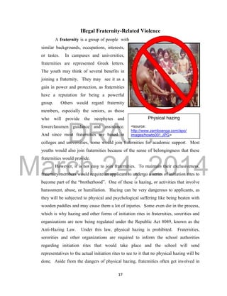 DRAFT 
March 24, 2014 
17 
Illegal Fraternity-Related Violence 
A fraternity is a group of people with 
similar backgrounds, occupations, interests, 
or tastes. In campuses and universities, 
fraternities are represented Greek letters. 
The youth may think of several benefits in 
joining a fraternity. They may see it as a 
gain in power and protection, as fraternities 
have a reputation for being a powerful 
group. Others would regard fraternity 
members, especially the seniors, as those 
who will provide the neophytes and 
lowerclassmen guidance and assistance. 
And since most fraternities are based in 
colleges and universities, some would join fraternities for academic support. Most 
youths would also join fraternities because of the sense of belongingness that these 
fraternities would provide. 
However, it is not easy to join fraternities. To maintain their exclusiveness, 
fraternity members would require an applicant to undergo a series of initiation rites to 
become part of the “brotherhood”. One of these is hazing, or activities that involve 
harassment, abuse, or humiliation. Hazing can be very dangerous to applicants, as 
they will be subjected to physical and psychological suffering like being beaten with 
wooden paddles and may cause them a lot of injuries. Some even die in the process, 
which is why hazing and other forms of initiation rites in fraternities, sororities and 
organizations are now being regulated under the Republic Act 8049, known as the 
Anti-Hazing Law. Under this law, physical hazing is prohibited. Fraternities, 
sororities and other organizations are required to inform the school authorities 
regarding initiation rites that would take place and the school will send 
representatives to the actual initiation rites to see to it that no physical hazing will be 
done. Aside from the dangers of physical hazing, fraternities often get involved in 
Physical hazing 
<source: 
http://www.zamboanga.com/apo/ 
images/howto001.JPG> 
 