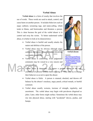 DRAFT 
March 24, 2014 
21 
Verbal Abuse 
Verbal abuse is a form of cruelty that involves the 
use of words. These words are used to attack, control, and 
cause harm on another person. It includes behaviors such as 
angry outburst, screaming rage, and name-calling, which 
tends to blame, and brainwashes and threatens a person. 
This is done because the goal of the verbal abuser is to 
control and sway the victim. To better understand verbal 
abuse, it is better to look at its characteristics: 
 Verbal abuse is hurtful and usually attacks the 
nature and abilities of the person. 
 Verbal abuse may be obvious (through angry 
outbursts and name-calling) or hidden (involving 
very subtle comments). 
 Verbal abuse is controlling. Even judgmental 
comments may be voiced in a very sincere and 
concerned way. 
 Verbal abuse is dangerous. It causes a gradual fading of the self-confidence 
of persons without them realizing it. They may try to change 
their behavior so as not to upset the abuser. 
 Verbal abuse is fickle. A person is stunned, shocked, and thrown off 
balance by the abuser’s mockery, angry punch, critical remark, or hurtful 
comment. 
 Verbal abuse usually worsens, increase of strength, regularity, and 
assortment. The verbal abuse may begin with put-downs disguised as 
jokes. Later, other forms might surface. Sometimes the verbal abuse may 
rise into physical abuse, starting with "accidental" shoves, pushes, and 
bumps. 
Verbal abuse 
<source: 
http://www.guystuffcoun 
seling.com/Portals/3198 
3/images//bigstockphoto 
_Angry_Fighting_Couple 
_2350563-resized- 
600.jpg> 
 