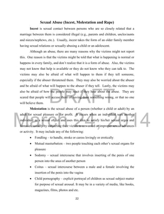DRAFT 
March 24, 2014 
22 
Sexual Abuse (Incest, Molestation and Rape) 
Incest is sexual contact between persons who are so closely related that a 
marriage between them is considered illegal (e.g., parents and children, uncles/aunts 
and nieces/nephews, etc.). Usually, incest takes the form of an older family member 
having sexual relations or sexually abusing a child or an adolescent. 
Although an abuse, there are many reasons why the victims might not report 
this. One reason is that the victims might be told that what is happening is normal or 
happens in every family, and don’t realize that it is a form of abuse. Also, the victims 
may not know that help is available or they do not know who they can talk to. The 
victims may also be afraid of what will happen to them if they tell someone, 
especially if the abuser threatened them. They may also be worried about the abuser 
and be afraid of what will happen to the abuser if they tell. Lastly, the victims may 
also be afraid of how the people may react if they hear about the abuse. They are 
scared that people will accuse them of having done something wrong, or that no one 
will believe them. 
Molestation is the sexual abuse of a person (whether a child or adult) by an 
adult for sexual pleasure or for profit. It occurs when an individual sees another 
individual as a sexual object and uses this idea to satisfy his/her sexual urges and 
fantasies, usually by subjecting their victim to unwanted or improper sexual advances 
or activity. It may include any of the following: 
 Fondling – to handle, stroke or caress lovingly or erotically 
 Mutual masturbation – two people touching each other’s sexual organs for 
pleasure 
 Sodomy – sexual intercourse that involves inserting of the penis of one 
person into the anus of another person 
 Coitus – sexual intercourse between a male and a female involving the 
insertion of the penis into the vagina 
 Child pornography – explicit portrayal of children as sexual subject matter 
for purpose of sexual arousal. It may be in a variety of media, like books, 
magazines, films, photos and etc. 
 
