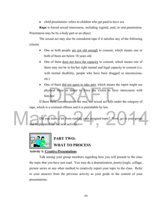 DRAFT 
March 24, 2014 
23 
 child prostitution- refers to children who get paid to have sex 
Rape is forced sexual intercourse, including vaginal, anal, or oral penetration. 
Penetration may be by a body part or an object. 
The sexual act may also be considered rape if it satisfies any of the following 
criteria: 
 One or both people are not old enough to consent, which means one or 
both of them are below 18 years old 
 One of them does not have the capacity to consent, which means one of 
them may not be in his/her right mental and legal capacity to consent (i.e. 
with mental disability, people who have been drugged or unconscious, 
etc.) 
 One of them did not agree to take part, which means the rapist might use 
physical force or threat to force the victim to have intercourse with 
him/her 
If these three considerations are met, the sexual act falls under the category of 
rape, which is a criminal offense and it is punishable by law. 
Did you learn a lot from reading your assigned topic? Now, go to your group 
and be prepared for the next activity. 
PART TWO: 
WHAT TO PROCESS 
Activity 1: Creative Presentations 
Talk among your group members regarding how you will present to the class 
the topic that you have just read. You may do a dramatization, poetry/jingle, collage, 
picture series or any other method to creatively report your topic to the class. Refer 
to your answers from the previous activity as your guide in the content of your 
presentations. 
 