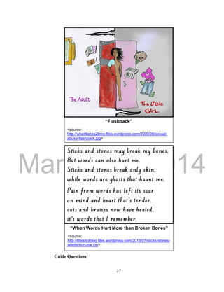DRAFT 
March 24, 2014 
27 
Guide Questions: 
“When Words Hurt More than Broken Bones” 
<source: 
http://lifeishotblog.files.wordpress.com/2013/07/sticks-stones-words- 
hurt-me.jpg> 
“Flashback” 
<source: 
http://whatittakes2bme.files.wordpress.com/2009/08/sexual-abuse- 
flashback.jpg> 
 