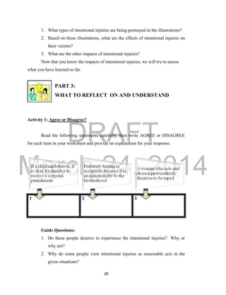 DRAFT 
March 24, 2014 
28 
1. What types of intentional injuries are being portrayed in the illustrations? 
2. Based on these illustrations, what are the effects of intentional injuries on 
their victims? 
3. What are the other impacts of intentional injuries? 
Now that you know the impacts of intentional injuries, we will try to assess 
what you have learned so far. 
PART 3: 
WHAT TO REFLECT ON AND UNDERSTAND 
Activity 1: Agree or Disagree? 
Read the following statements carefully, then write AGREE or DISAGREE 
for each item in your worksheet and provide an explanation for your response. 
1 2 3 
Guide Questions: 
1. Do these people deserve to experience the intentional injuries? Why or 
why not? 
2. Why do some people view intentional injuries as reasonable acts in the 
given situations? 
 