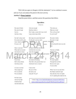 DRAFT 
March 24, 2014 
29 
Well, did you agree or disagree with the statements? Let us continue to assess 
and see if you can analyse the poem in the next activity. 
Activity 2: Poem Analysis 
Read the poem below, and then answer the questions that follow. 
Speechless 
© Kyra Lee 
My name Is Sasha 
My sister Is Leigh 
I am six 
And she is three 
Our dad’s always mad 
He screams and he yells 
I don’t think he likes us 
It's easy to tell 
Mum’s only kind 
When dad's not around 
And when he is home 
She hardly makes a sound 
Mum’s always out, 
Never home 
Dad’s always drunk, 
And always alone 
As soon as we hear 
Those jingly keys 
We run and hide 
We run and plea 
We find a place 
And curl up tight 
I hold her hand 
And she holds mine 
And soon enough 
Dad then walks in 
Don’t make a sound, don’t say a word 
I pray inside, deep within 
But Leigh, she cannot help herself 
For the pain is just too much 
"O-God" she yells 
"Why are you so mean?" 
He doesn't like what she has said 
And beats her even more 
And with one last hit 
Hard and strong, he pulls away and watches 
She takes one last gasp of air 
Our hands still holding 
Then falls to the ground where I sat 
And doesn't move a muscle 
I stare at him 
My eyes so blue 
He looks at me 
And yells "O you!" 
"How dare you 
Make me so mad 
This is all your fault 
Go cry be sad!" 
My name is Sasha 
My sister is Leigh 
I am six 
And my beautiful sister was only 
three 
That day my Daddy 
Murdered her 
My best friend 
She was my world 
We stuck together 
Through thick and thin 
But now she’s gone 
I’m lost within 
When I was six my sister three 
My Daddy murdered Leigh 
Since that day I have not spoke 
For it's speaking that made her die. 
<source: http://www.familyfriendpoems.com/poem/child-abuse-ends- 
in-death-speechless#ixzz2gxK72tRz#FamilyFriendPoems> 
 