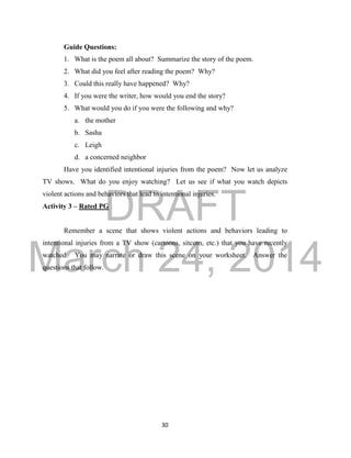 DRAFT 
March 24, 2014 
30 
Guide Questions: 
1. What is the poem all about? Summarize the story of the poem. 
2. What did you feel after reading the poem? Why? 
3. Could this really have happened? Why? 
4. If you were the writer, how would you end the story? 
5. What would you do if you were the following and why? 
a. the mother 
b. Sasha 
c. Leigh 
d. a concerned neighbor 
Have you identified intentional injuries from the poem? Now let us analyze 
TV shows. What do you enjoy watching? Let us see if what you watch depicts 
violent actions and behaviors that lead to intentional injuries. 
Activity 3 – Rated PG 
Remember a scene that shows violent actions and behaviors leading to 
intentional injuries from a TV show (cartoons, sitcom, etc.) that you have recently 
watched. You may narrate or draw this scene on your worksheet. Answer the 
questions that follow. 
 