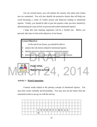 DRAFT 
March 24, 2014 
37 
For our second lesson, you will analyze the reasons why abuse and violent 
acts are committed. You will also identify the protective factors that will help you 
avoid becoming a victim of violent actions and behaviors leading to intentional 
injuries. Finally, you should be able to put into practice what you have learned by 
demonstrating the ways on how to prevent and control intentional injuries. 
I hope that your learning experience will be a fruitful one. Before you 
proceed, take time to look at the objectives of our lesson. 
Lesson Objectives 
At the end of our lesson, you should be able to: 
 analyze the risk factors related to intentional injuries 
 identify protective factors related to intentional injuries 
 demonstrate ways to prevent and control intentional injuries 
PART ONE: 
WHAT TO KNOW 
Activity 1 – Word Connections 
Connect words related to the primary concept of intentional injuries. You 
may form words vertically and horizontally. You may also use the letters from the 
connected words as you go on with the activity. 
I N T E N T I O N A L 
N 
 