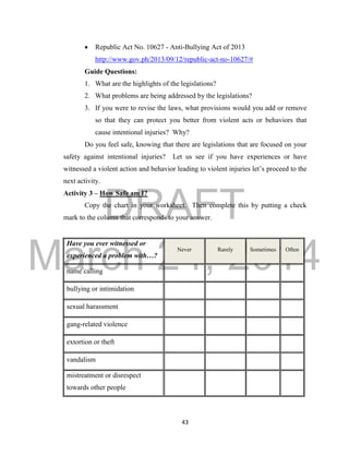 DRAFT 
March 24, 2014 
43 
 Republic Act No. 10627 - Anti-Bullying Act of 2013 
http://www.gov.ph/2013/09/12/republic-act-no-10627/# 
Guide Questions: 
1. What are the highlights of the legislations? 
2. What problems are being addressed by the legislations? 
3. If you were to revise the laws, what provisions would you add or remove 
so that they can protect you better from violent acts or behaviors that 
cause intentional injuries? Why? 
Do you feel safe, knowing that there are legislations that are focused on your 
safety against intentional injuries? Let us see if you have experiences or have 
witnessed a violent action and behavior leading to violent injuries let’s proceed to the 
next activity. 
Activity 3 – How Safe am I? 
Copy the chart in your worksheet. Then complete this by putting a check 
mark to the column that corresponds to your answer. 
Have you ever witnessed or 
experienced a problem with…? 
Never Rarely Sometimes Often 
name calling 
bullying or intimidation 
sexual harassment 
gang-related violence 
extortion or theft 
vandalism 
mistreatment or disrespect 
towards other people 
 