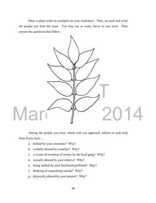 DRAFT 
March 24, 2014 
48 
Draw a plant (refer to example) on your worksheet. Then, on each leaf write 
the people you trust the most. You may use as many leaves as you need. Then 
answer the questions that follow. 
Among the people you trust, whom will you approach, inform or seek help 
from if you were… 
a. bullied by your classmate? Why? 
b. verbally abused by a teacher? Why? 
c. a victim of extortion of money by the local gang? Why? 
d. sexually abused by your relative? Why? 
e. being stalked by your boyfriend/girlfriend? Why? 
f. thinking of committing suicide? Why? 
g. physically abused by your parents? Why? 
 