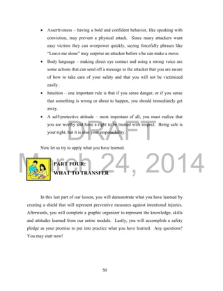 DRAFT 
March 24, 2014 
50 
 Assertiveness – having a bold and confident behavior, like speaking with 
conviction, may prevent a physical attack. Since many attackers want 
easy victims they can overpower quickly, saying forcefully phrases like 
“Leave me alone” may surprise an attacker before s/he can make a move. 
 Body language – making direct eye contact and using a strong voice are 
some actions that can send off a message to the attacker that you are aware 
of how to take care of your safety and that you will not be victimized 
easily. 
 Intuition – one important rule is that if you sense danger, or if you sense 
that something is wrong or about to happen, you should immediately get 
away. 
 A self-protective attitude – most important of all, you must realize that 
you are worthy and have a right to be treated with respect. Being safe is 
your right, but it is also your responsibility. 
Now let us try to apply what you have learned. 
PART FOUR: 
WHAT TO TRANSFER 
In this last part of our lesson, you will demonstrate what you have learned by 
creating a shield that will represent preventive measures against intentional injuries. 
Afterwards, you will complete a graphic organizer to represent the knowledge, skills 
and attitudes learned from our entire module. Lastly, you will accomplish a safety 
pledge as your promise to put into practice what you have learned. Any questions? 
You may start now! 
 