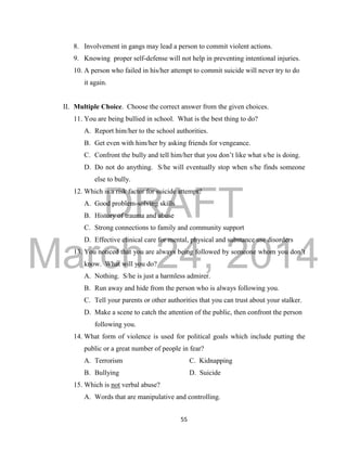 DRAFT 
March 24, 2014 
55 
8. Involvement in gangs may lead a person to commit violent actions. 
9. Knowing proper self-defense will not help in preventing intentional injuries. 
10. A person who failed in his/her attempt to commit suicide will never try to do 
it again. 
II. Multiple Choice. Choose the correct answer from the given choices. 
11. You are being bullied in school. What is the best thing to do? 
A. Report him/her to the school authorities. 
B. Get even with him/her by asking friends for vengeance. 
C. Confront the bully and tell him/her that you don’t like what s/he is doing. 
D. Do not do anything. S/he will eventually stop when s/he finds someone 
else to bully. 
12. Which is a risk factor for suicide attempt? 
A. Good problem-solving skills 
B. History of trauma and abuse 
C. Strong connections to family and community support 
D. Effective clinical care for mental, physical and substance use disorders 
13. You noticed that you are always being followed by someone whom you don’t 
know. What will you do? 
A. Nothing. S/he is just a harmless admirer. 
B. Run away and hide from the person who is always following you. 
C. Tell your parents or other authorities that you can trust about your stalker. 
D. Make a scene to catch the attention of the public, then confront the person 
following you. 
14. What form of violence is used for political goals which include putting the 
public or a great number of people in fear? 
A. Terrorism C. Kidnapping 
B. Bullying D. Suicide 
15. Which is not verbal abuse? 
A. Words that are manipulative and controlling. 
 