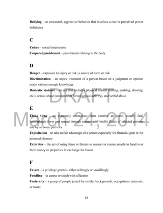 DRAFT 
March 24, 2014 
59 
Bullying – an unwanted, aggressive behavior that involves a real or perceived power 
imbalance 
C 
Coitus – sexual intercourse 
Corporal punishment – punishment relating to the body 
D 
Danger – exposure to injury or risk; a source of harm or risk 
Discrimination – an unjust treatment of a person based on a judgment or opinion 
made without enough knowledge 
Domestic violence – an act that includes physical assault (hitting, pushing, shoving, 
etc.), sexual abuse (unwanted or forced sexual activity), and verbal abuse 
E 
Ebola virus - an extremely contagious virus causing an acute, usually fatal 
hemorrhagic fever and spread through contact with bodily fluids of infected persons 
and by airborne particles 
Exploitation – to take unfair advantage of a person especially for financial gain or for 
personal pleasure 
Extortion – the act of using force or threats to compel or coerce people to hand over 
their money or properties in exchange for favors 
F 
Favors – a privilege granted, either willingly or unwillingly 
Fondling – to caress or touch with affection 
Fraternity – a group of people joined by similar backgrounds, occupations, interests, 
or tastes 
 