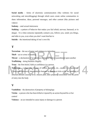 DRAFT 
March 24, 2014 
62 
Social media – forms of electronic communication (like websites for social 
networking and microblogging) through which users create online communities to 
share information, ideas, personal messages, and other content (like pictures and 
videos) 
Sodomy – anal sexual intercourse 
Stalking – a pattern of behavior that makes you feel afraid, nervous, harassed, or in 
danger. It is when someone repeatedly contacts you, follows you, sends you things, 
and talks to you, even when you don’t want him/her to 
Suicide – the intentional taking of one’s own life 
T 
Terrorism – the use of terror and violence to intimidate 
Theft – act or crime of stealing 
Threat – a declaration of an intention to impose harm or punishment upon another 
Trafficking – doing business illegally 
Trust – the firm belief, faith or confidence in a person 
Tularemia – a plaguelike disease of rabbits, squirrels, etc., caused by a bacterium, 
Francisella tularensis, transmitted to humans by insects or ticks or by the handling of 
infected animals causing fever, muscle pain, and symptoms associated with the point 
of entry into the body 
V 
Vandalism – the destruction of property or belongings 
Victim – a person who has been killed or injured by an action beyond his or her 
control 
Violence – an act intended to cause injury or damage to a person 
 