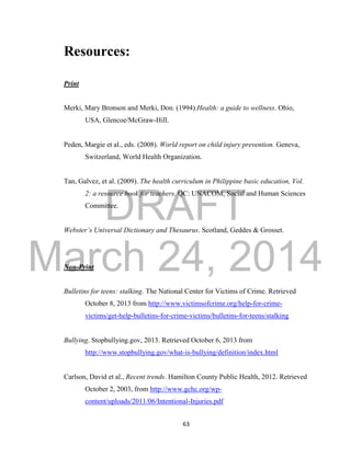 DRAFT 
March 24, 2014 
63 
Resources: 
Print 
Merki, Mary Bronson and Merki, Don. (1994).Health: a guide to wellness. Ohio, 
USA, Glencoe/McGraw-Hill. 
Peden, Margie et al., eds. (2008). World report on child injury prevention. Geneva, 
Switzerland, World Health Organization. 
Tan, Galvez, et al. (2009). The health curriculum in Philippine basic education, Vol. 
2: a resource book for teachers. QC: UNACOM, Social and Human Sciences 
Committee. 
Webster’s Universal Dictionary and Thesaurus. Scotland, Geddes & Grosset. 
Non-Print 
Bulletins for teens: stalking. The National Center for Victims of Crime. Retrieved 
October 8, 2013 from http://www.victimsofcrime.org/help-for-crime-victims/ 
get-help-bulletins-for-crime-victims/bulletins-for-teens/stalking 
Bullying. Stopbullying.gov, 2013. Retrieved October 6, 2013 from 
http://www.stopbullying.gov/what-is-bullying/definition/index.html 
Carlson, David et al., Recent trends. Hamilton County Public Health, 2012. Retrieved 
October 2, 2003, from http://www.gchc.org/wp-content/ 
uploads/2011/06/Intentional-Injuries.pdf 
 
