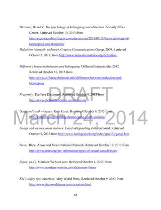 DRAFT 
March 24, 2014 
64 
Dafinoiu, David V. The psychology of kidnapping and abduction. Security News 
Center. Retrieved October 10, 2013 from 
http://securityandintelligence.wordpress.com/2011/07/15/the-psychology-of-kidnapping- 
and-abduction/ 
Definition (domestic violence). Creative Communications Group, 2009. Retrieved 
October 5, 2013, from http://www.domesticviolence.org/definition/ 
Difference between abduction and kidnapping. DifferentBetween.info, 2012. 
Retrieved October 10, 2013 from 
http://www.differencebetween.info/difference-between-abduction-and-kidnapping 
Fraternity. The Free Dictionary. Retrieved October 9, 2013 from 
http://www.thefreedictionary.com/fraternity 
Gang and youth violence. Kern Cares. Retrieved October 9, 2013 from 
http://kerncares.org/monthly-themes/gang-youth-violence/ 
Gangs and serious youth violence. Local safeguarding children board. Retrieved 
October 9, 2013 from http://www.haringeylscb.org/index/specific/gangs.htm 
Incest. Rape, Abuse and Incest National Network. Retrieved October 10, 2013 from 
http://www.rainn.org/get-information/types-of-sexual-assault/incest 
Injury. (n.d.). Merriam-Webster.com. Retrieved October 4, 2013, from 
http://www.merriam-webster.com/dictionary/injury 
Kid’s safety tips: extortion. Abey World Press. Retrieved October 9, 2013 from 
http://www.abeyworldpress.com/extortion.html 
 