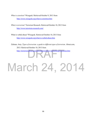 DRAFT 
March 24, 2014 
66 
What is extortion? Wisegeek. Retrieved October 9, 2013 from 
http://www.wisegeek.org/what-is-extortion.htm 
What is terrorism? Terrorism Research. Retrieved October 10, 2013 from 
http://www.terrorism-research.com/ 
What is verbal abuse? Wisegeek. Retrieved October 10, 2013 from 
http://www.wisegeek.org/what-is-verbal-abuse.htm 
Zalman, Amy. Types of terrorism: a guide to different types of terrorism. About.com, 
2013. Retrieved October 10, 2013 from 
http://terrorism.about.com/od/whatisterroris1/tp/DefiningTerrorism.htm 
