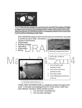 DRAFT 
March 24, 2014 
Source:http://books.google.com.ph/books?id=nika34WTbEwC&pg=PA98&d 
q=illegal+mining+act+in+the+philippines&hl=en&sa=X&ei=ajN7UoO2JYiMi 
QeipICgCQ&ved=0CDMQ6AEwAQ#v=onepage&q=illegal%20mining%20ac 
t%20in%20the%20philippines&f=false 
SOIL EROSION happens when soil and rock are moved from one place 
to another by wind, water, and gravity. 
Causes of Soil Erosion: 
 Deforestation 
 Building of Roads 
 Agriculture 
 Urbanization 
 Mining 
CORAL REEF DEGRADATION is a significant problem throughout the 
world. It has been acknowledged that 27% of the world’s reefs have 
been affected. Gardener (2003) pointed out that: 
 11% has been completely lost 
 16% has been damaged 
Credit Image: philippines-living. 
com 
Credit Image: newsinfo.inquirer.net 
Where do oil spills come from? 
 from oil tankers with 
equipment faults 
 from nature and human 
activities on land 
 from water sports 
 from drilling works carried out 
in the sea 
 