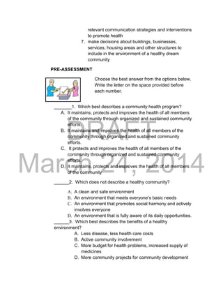 DRAFT 
March 24, 2014 
relevant communication strategies and interventions 
to promote health 
7. make decisions about buildings, businesses, 
services, housing areas and other structures to 
include in the environment of a healthy dream 
community 
PRE-ASSESSMENT 
Choose the best answer from the options below. 
Write the letter on the space provided before 
each number. 
_______1. Which best describes a community health program? 
A. It maintains, protects and improves the health of all members 
of the community through organized and sustained community 
efforts. 
B. It maintains and improves the health of all members of the 
community through organized and sustained community 
efforts. 
C. It protects and improves the health of all members of the 
community through organized and sustained community 
efforts. 
D. It maintains, protects and improves the health of all members 
of the community 
______2. Which does not describe a healthy community? 
A. A clean and safe environment 
B. An environment that meets everyone’s basic needs 
C. An environment that promotes social harmony and actively 
involves everyone 
D. An environment that is fully aware of its daily opportunities. 
______3. Which best describes the benefits of a healthy 
environment? 
A. Less disease, less health care costs 
B. Active community involvement 
C. More budget for health problems, increased supply of 
medicines 
D. More community projects for community development 
 