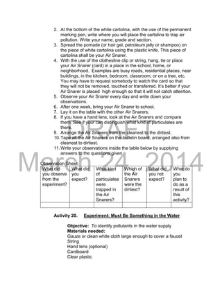 DRAFT 
March 24, 2014 
2. At the bottom of the white cartolina, with the use of the permanent 
marking pen, write where you will place the cartolina to trap air 
pollution. Write your name, grade and section. 
3. Spread the pomade (or hair gel, petroleum jelly or shampoo) on 
the piece of white cartolina using the plastic knife. This piece of 
cartolina shall be your Air Snarer. 
4. With the use of the clothesline clip or string, hang, tie or place 
your Air Snarer (card) in a place in the school, home, or 
neighborhood. Examples are busy roads, residential places, near 
buildings, in the kitchen, bedroom, classroom, or on a tree, etc. 
You may have to request somebody to watch the card so that 
they will not be removed, touched or transferred. It’s better if your 
Air Snarer is placed high enough so that it will not catch attention. 
5. Observe your Air Snarer every day and write down your 
observations. 
6. After one week, bring your Air Snarer to school. 
7. Lay it on the table with the other Air Snarers. 
8. If you have a hand lens, look at the Air Snarers and compare 
them. See if your can distinguish what kind of particulates are 
there. 
9. Arrange the Air Snarers from the cleanest to the dirtiest. 
10. Tape all the Air Snarers on the bulletin board, arranged also from 
cleanest to dirtiest. 
11. Write your observations inside the table below by supplying 
answers to the questions given 
Observation Sheet: 
What did 
you observe 
from the 
experiment? 
What did 
you 
expect? 
What kind 
of 
particulates 
were 
trapped in 
the Air 
Snarers? 
Which of 
the Air 
Snarers 
were the 
dirtiest? 
What did 
you not 
expect? 
What do 
you 
plan to 
do as a 
result of 
this 
activity? 
Activity 20. Experiment: Must Be Something in the Water 
Objective: To identify pollutants in the water supply 
Materials needed: 
Gauze or clean white cloth large enough to cover a faucet 
String 
Hand lens (optional) 
Cardboard 
Clear plastic 
 