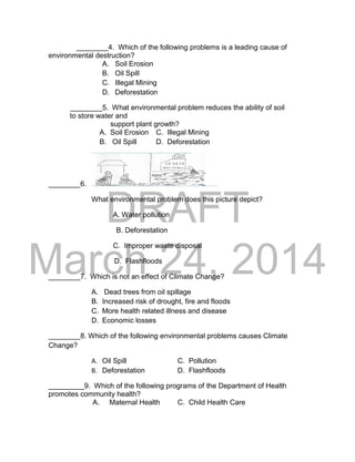 DRAFT 
March 24, 2014 
________4. Which of the following problems is a leading cause of 
environmental destruction? 
A. Soil Erosion 
B. Oil Spill 
C. Illegal Mining 
D. Deforestation 
________5. What environmental problem reduces the ability of soil 
to store water and 
support plant growth? 
A. Soil Erosion C. Illegal Mining 
B. Oil Spill D. Deforestation 
________6. 
What environmental problem does this picture depict? 
A. Water pollution 
B. Deforestation 
C. Improper waste disposal 
D. Flashfloods 
________7. Which is not an effect of Climate Change? 
A. Dead trees from oil spillage 
B. Increased risk of drought, fire and floods 
C. More health related illness and disease 
D. Economic losses 
________8. Which of the following environmental problems causes Climate 
Change? 
A. Oil Spill C. Pollution 
B. Deforestation D. Flashfloods 
_________9. Which of the following programs of the Department of Health 
promotes community health? 
A. Maternal Health C. Child Health Care 
 