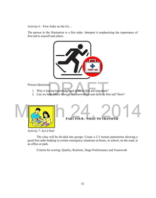DRAFT 
March 24, 2014 
11 
Activity 6 – First Aider on the Go… 
The person in the illustration is a first aider. Interpret it emphasizing the importance of 
first aid to oneself and others. 
Process Questions: 
1. Why is having knowledge and skills in first aid important? 
2. Can we help others through our knowledge and skills in first aid? How? 
PART FOUR - WHAT TO TRANSFER 
Activity 7–Act it Out! 
The class will be divided into groups. Create a 2-3 minute pantomime showing a 
good first aider helping in certain emergency situations at home, in school, on the road, at 
an office or park. 
Criteria for scoring: Quality, Realistic, Stage Performance and Teamwork 
 