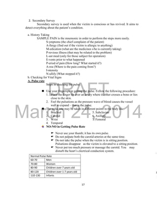 DRAFT 
March 24, 2014 
17 
2. Secondary Survey 
Secondary survey is used when the victim is conscious or has revived. It aims to 
detect everything about the patient’s condition. 
a. History Taking 
SAMPLE PAIN is the mnemonic in order to perform the steps more easily. 
S-ymptoms (the chief complaint of the patient) 
A-llergy (find out if the victim is allergic to anything) 
M-edication (what are the medicines s/he is currently taking) 
P-revious illness (that may be related to the problem) 
L-ast meal (only for those subject for operation) 
E-vents prior to what happened 
P-eriod of pain (How long? What started it?) 
A-rea (Where is the pain coming from?) 
I-ntensity 
N-ullify (What stopped it?) 
b. Checking for Vital Signs 
A. Pulse rate 
Steps in checking the pulse: 
 Use your fingertips in getting the pulse. Follow the following procedure: 
1. Place the finger tip over an artery where it either crosses a bone or lies 
close to the skin. 
2. Feel the pulsations as the pressure wave of blood causes the vessel 
wall to expand – that is the pulse. 
 The pulse rate may be taken in different points in the body like: 
1. Brachial 5. Subclavian 
2. Carotid 6. Axillary 
3. Wrist 7. Femoral 
4. Temporal 
NO-NO in Getting Pulse Rate 
 Never use your thumb; it has its own pulse. 
 Do not palpate both the carotid arteries at the same time. 
 Do not take the pulse when the victim is in sitting position. 
Pulsations disappear as the victim is elevated to a sitting position. 
 Never put too much pressure or massage the carotid. You may 
disturb the heart’s electrical conduction system. 
Normal Pulse Rate 
60-70 Men 
70-80 Women 
80-90 Children over 7 years old 
80-120 Children over 1-7 years old 
110-130 Infants 
 