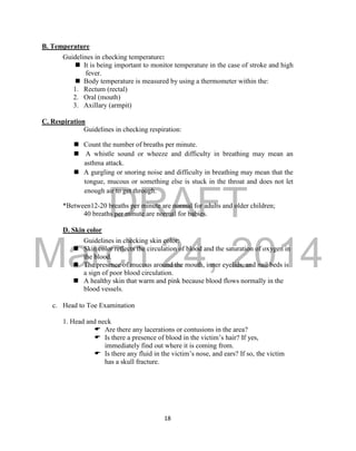 DRAFT 
March 24, 2014 
18 
B. Temperature 
Guidelines in checking temperature: 
 It is being important to monitor temperature in the case of stroke and high 
fever. 
 Body temperature is measured by using a thermometer within the: 
1. Rectum (rectal) 
2. Oral (mouth) 
3. Axillary (armpit) 
C. Respiration 
Guidelines in checking respiration: 
 Count the number of breaths per minute. 
 A whistle sound or wheeze and difficulty in breathing may mean an 
asthma attack. 
 A gurgling or snoring noise and difficulty in breathing may mean that the 
tongue, mucous or something else is stuck in the throat and does not let 
enough air to get through. 
*Between12-20 breaths per minute are normal for adults and older children; 
40 breaths per minute are normal for babies. 
D. Skin color 
Guidelines in checking skin color: 
 Skin color reflects the circulation of blood and the saturation of oxygen in 
the blood. 
 The presence of mucous around the mouth, inner eyelids, and nail beds is 
a sign of poor blood circulation. 
 A healthy skin that warm and pink because blood flows normally in the 
blood vessels. 
c. Head to Toe Examination 
1. Head and neck 
 Are there any lacerations or contusions in the area? 
 Is there a presence of blood in the victim’s hair? If yes, 
immediately find out where it is coming from. 
 Is there any fluid in the victim’s nose, and ears? If so, the victim 
has a skull fracture. 
 
